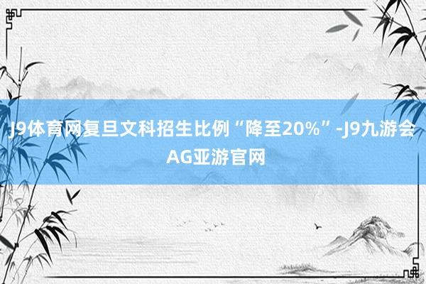 J9体育网复旦文科招生比例“降至20%”-J9九游会 AG亚游官网