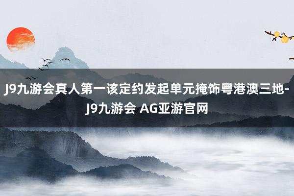 J9九游会真人第一该定约发起单元掩饰粤港澳三地-J9九游会 AG亚游官网