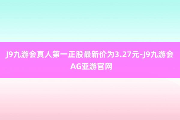 J9九游会真人第一正股最新价为3.27元-J9九游会 AG亚游官网