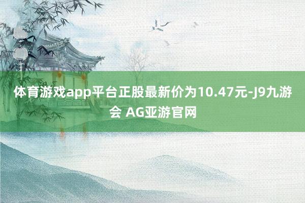 体育游戏app平台正股最新价为10.47元-J9九游会 AG亚游官网