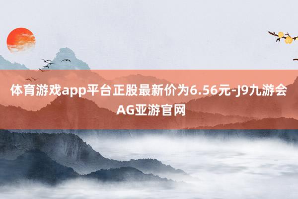 体育游戏app平台正股最新价为6.56元-J9九游会 AG亚游官网