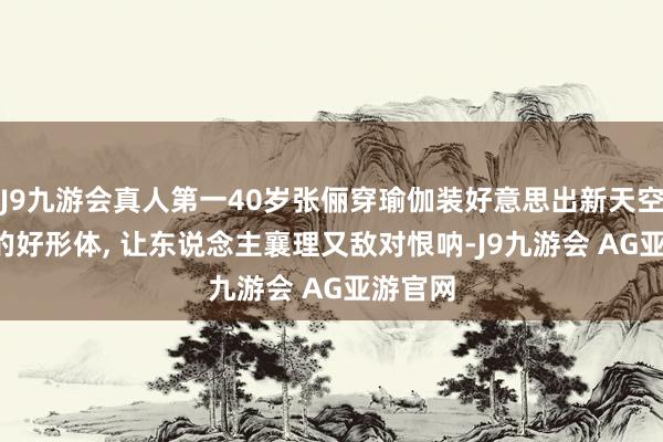 J9九游会真人第一40岁张俪穿瑜伽装好意思出新天空, 这么的好形体, 让东说念主襄理又敌对恨呐-J9九游会 AG亚游官网