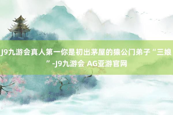 J9九游会真人第一你是初出茅屋的猿公门弟子“三娘”-J9九游会 AG亚游官网