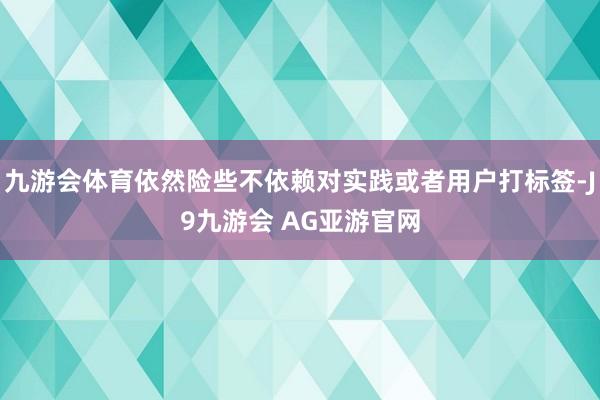 九游会体育依然险些不依赖对实践或者用户打标签-J9九游会 AG亚游官网
