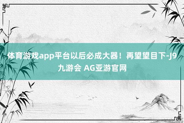 体育游戏app平台以后必成大器！再望望目下-J9九游会 AG亚游官网