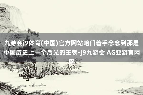 九游会j9体育(中国)官方网站咱们着手念念到那是中国历史上一个后光的王朝-J9九游会 AG亚游官网