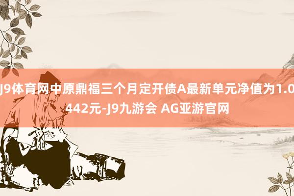 J9体育网中原鼎福三个月定开债A最新单元净值为1.0442元-J9九游会 AG亚游官网