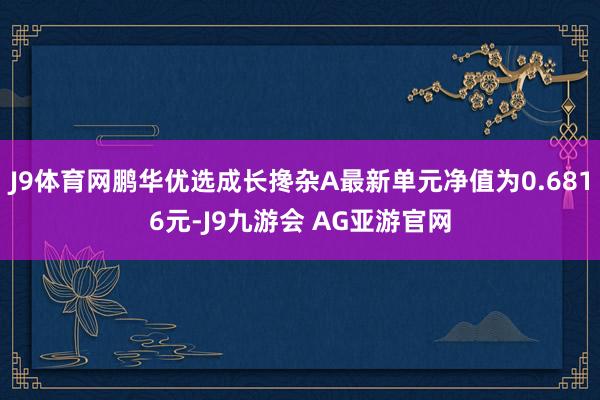 J9体育网鹏华优选成长搀杂A最新单元净值为0.6816元-J9九游会 AG亚游官网