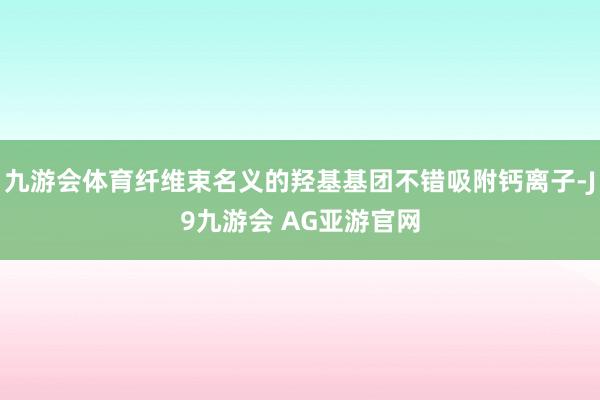 九游会体育纤维束名义的羟基基团不错吸附钙离子-J9九游会 AG亚游官网