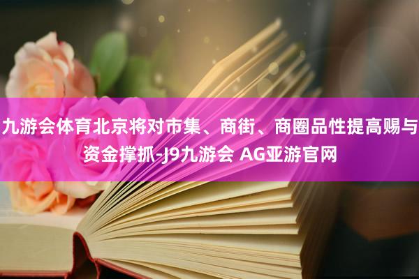 九游会体育北京将对市集、商街、商圈品性提高赐与资金撑抓-J9九游会 AG亚游官网