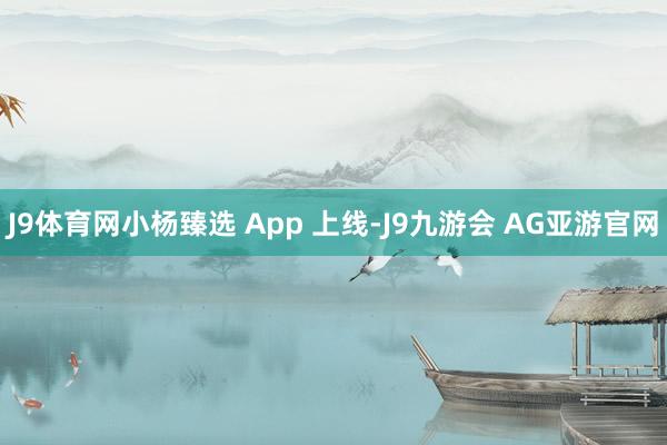 J9体育网小杨臻选 App 上线-J9九游会 AG亚游官网