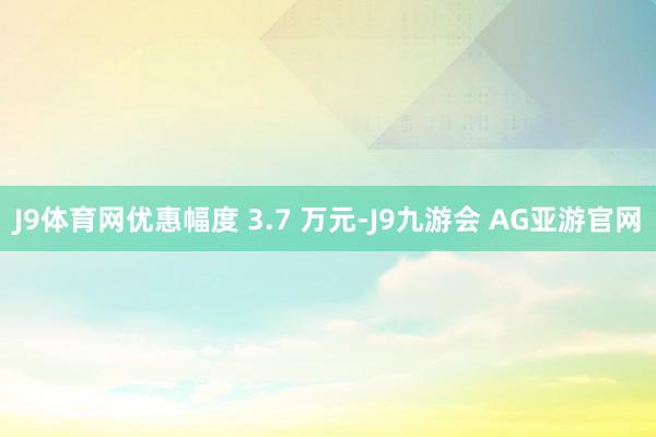 J9体育网优惠幅度 3.7 万元-J9九游会 AG亚游官网