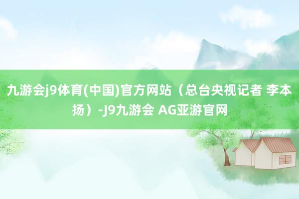 九游会j9体育(中国)官方网站（总台央视记者 李本扬）-J9九游会 AG亚游官网