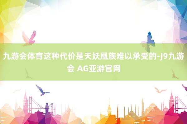 九游会体育这种代价是天妖凰族难以承受的-J9九游会 AG亚游官网