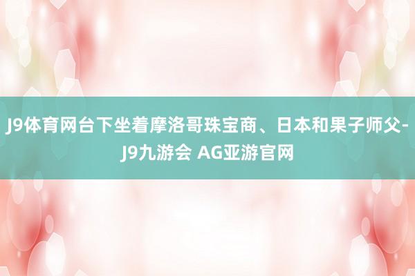 J9体育网台下坐着摩洛哥珠宝商、日本和果子师父-J9九游会 AG亚游官网
