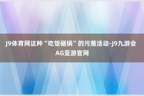 J9体育网这种“吃饭砸锅”的污蔑活动-J9九游会 AG亚游官网
