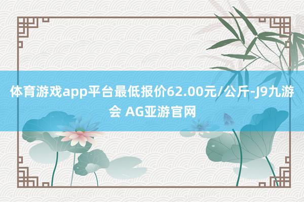 体育游戏app平台最低报价62.00元/公斤-J9九游会 AG亚游官网
