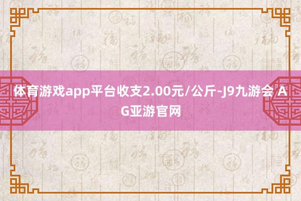 体育游戏app平台收支2.00元/公斤-J9九游会 AG亚游官网