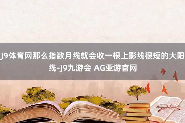 J9体育网那么指数月线就会收一根上影线很短的大阳线-J9九游会 AG亚游官网