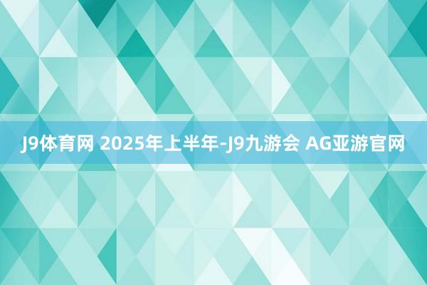 J9体育网 　　2025年上半年-J9九游会 AG亚游官网