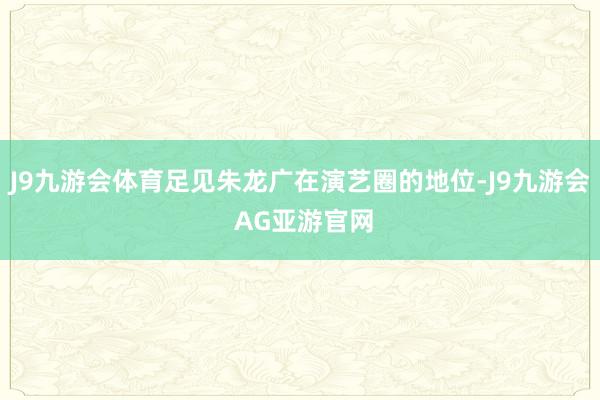 J9九游会体育足见朱龙广在演艺圈的地位-J9九游会 AG亚游官网