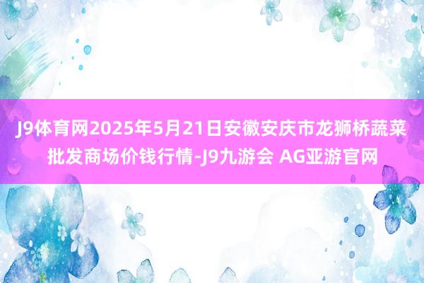J9体育网2025年5月21日安徽安庆市龙狮桥蔬菜批发商场价钱行情-J9九游会 AG亚游官网