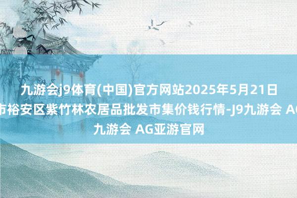 九游会j9体育(中国)官方网站2025年5月21日安徽六安市裕安区紫竹林农居品批发市集价钱行情-J9九游会 AG亚游官网