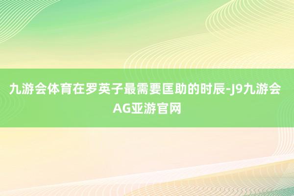 九游会体育在罗英子最需要匡助的时辰-J9九游会 AG亚游官网