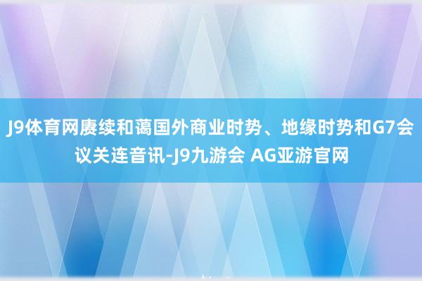 J9体育网赓续和蔼国外商业时势、地缘时势和G7会议关连音讯-J9九游会 AG亚游官网