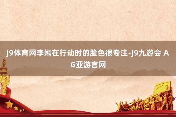 J9体育网李嫣在行动时的脸色很专注-J9九游会 AG亚游官网