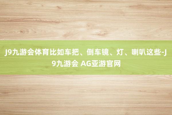 J9九游会体育比如车把、倒车镜、灯、喇叭这些-J9九游会 AG亚游官网