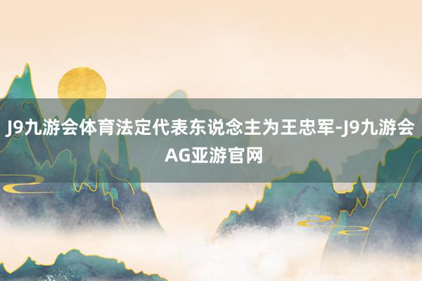 J9九游会体育法定代表东说念主为王忠军-J9九游会 AG亚游官网