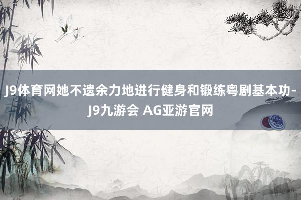 J9体育网她不遗余力地进行健身和锻练粤剧基本功-J9九游会 AG亚游官网