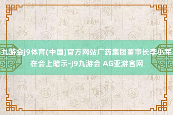九游会j9体育(中国)官方网站广药集团董事长李小军在会上暗示-J9九游会 AG亚游官网