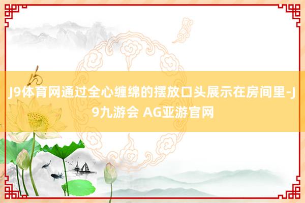 J9体育网通过全心缠绵的摆放口头展示在房间里-J9九游会 AG亚游官网
