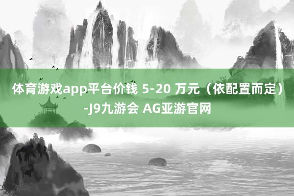 体育游戏app平台价钱 5-20 万元（依配置而定）-J9九游会 AG亚游官网