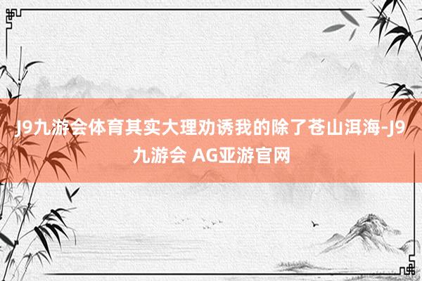 J9九游会体育其实大理劝诱我的除了苍山洱海-J9九游会 AG亚游官网