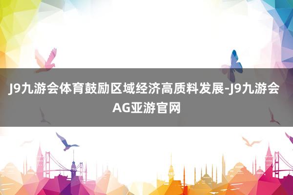 J9九游会体育鼓励区域经济高质料发展-J9九游会 AG亚游官网