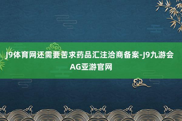 J9体育网还需要苦求药品汇注洽商备案-J9九游会 AG亚游官网