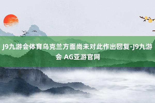 J9九游会体育乌克兰方面尚未对此作出回复-J9九游会 AG亚游官网