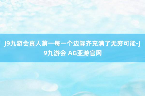 J9九游会真人第一每一个边际齐充满了无穷可能-J9九游会 AG亚游官网