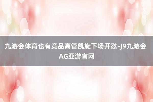 九游会体育也有竞品高管凯旋下场开怼-J9九游会 AG亚游官网