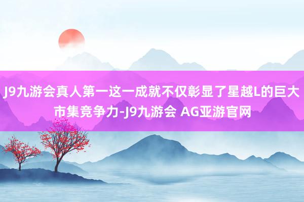 J9九游会真人第一这一成就不仅彰显了星越L的巨大市集竞争力-J9九游会 AG亚游官网