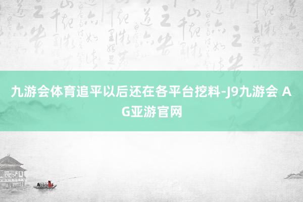 九游会体育追平以后还在各平台挖料-J9九游会 AG亚游官网