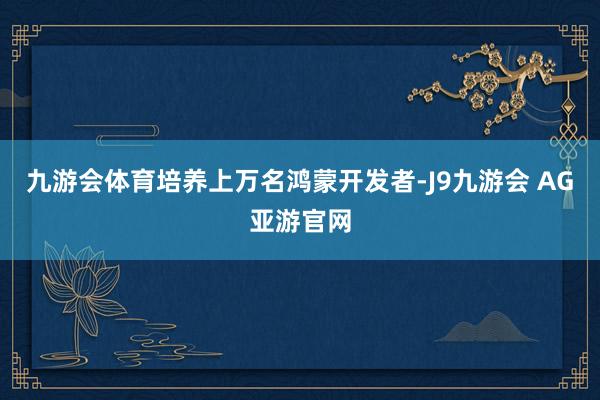 九游会体育培养上万名鸿蒙开发者-J9九游会 AG亚游官网