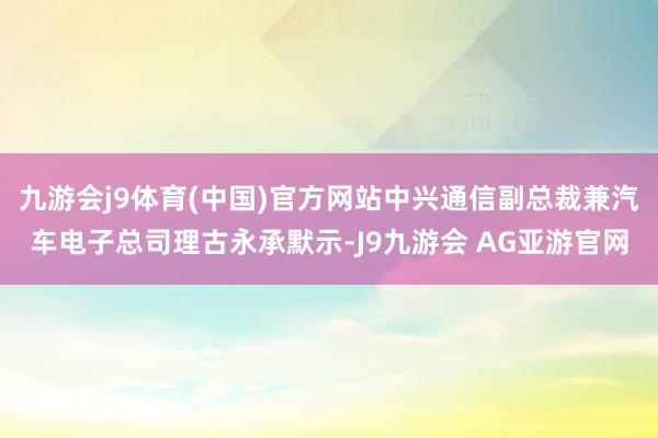 九游会j9体育(中国)官方网站中兴通信副总裁兼汽车电子总司理古永承默示-J9九游会 AG亚游官网