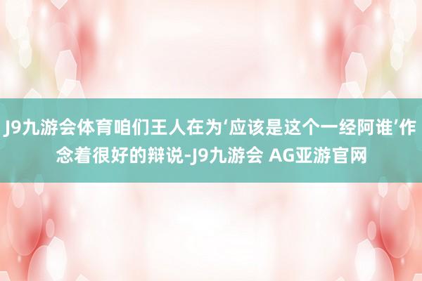 J9九游会体育咱们王人在为‘应该是这个一经阿谁’作念着很好的辩说-J9九游会 AG亚游官网