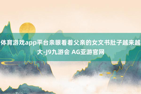 体育游戏app平台亲眼看着父亲的女文书肚子越来越大-J9九游会 AG亚游官网