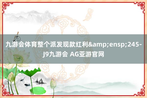九游会体育整个派发现款红利&ensp;245-J9九游会 AG亚游官网