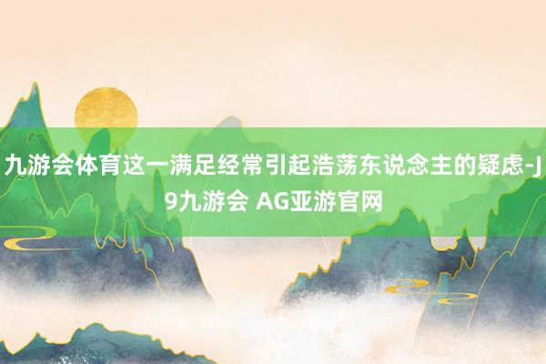九游会体育这一满足经常引起浩荡东说念主的疑虑-J9九游会 AG亚游官网
